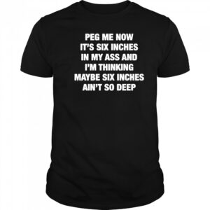 Peg me now it’s six inches in my ass and I’m thinking maybe six inches ain’t no deep shirt