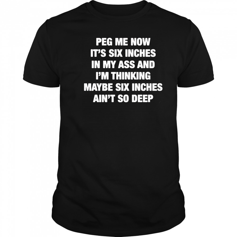 Peg me now it’s six inches in my ass and I’m thinking maybe six inches ain’t no deep shirt