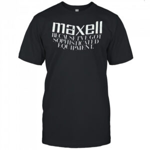Maxell because I’ve got sophisticated equipment shirt