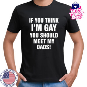 If you think I’m gay you should meet my dads shirt