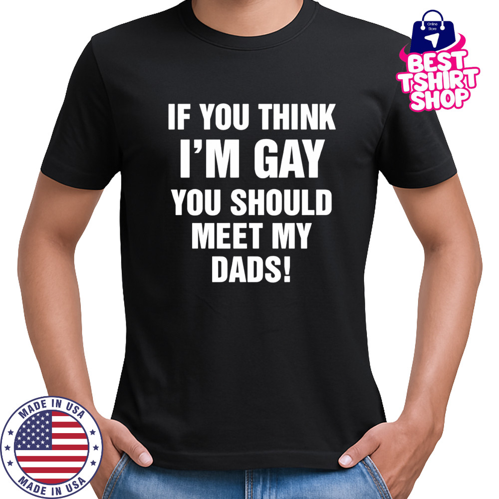 If you think I’m gay you should meet my dads shirt